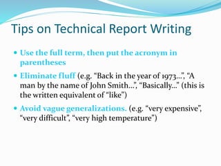 Tips on Technical Report Writing
 Use the full term, then put the acronym in
parentheses
 Eliminate fluff (e.g. “Back in the year of 1973…”, “A
man by the name of John Smith…”, “Basically…” (this is
the written equivalent of “like”)
 Avoid vague generalizations. (e.g. “very expensive”,
“very difficult”, “very high temperature”)
 