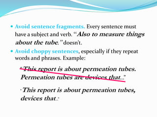  Avoid sentence fragments. Every sentence must
have a subject and verb. “Also to measure things
about the tube.” doesn’t.
 Avoid choppy sentences, especially if they repeat
words and phrases. Example:
“This report is about permeation tubes.
Permeation tubes are devices that...”
“This report is about permeation tubes,
devices that...”
 