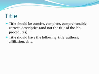 Title
 Title should be concise, complete, comprehensible,
correct, descriptive (and not the title of the lab
procedures)
 Title should have the following: title, authors,
affiliation, date.
 