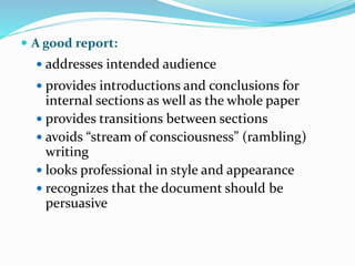  A good report:
 addresses intended audience
 provides introductions and conclusions for
internal sections as well as the whole paper
 provides transitions between sections
 avoids “stream of consciousness” (rambling)
writing
 looks professional in style and appearance
 recognizes that the document should be
persuasive
 