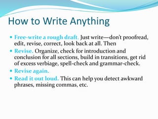 How to Write Anything
 Free-write a rough draft. Just write—don’t proofread,
edit, revise, correct, look back at all. Then
 Revise. Organize, check for introduction and
conclusion for all sections, build in transitions, get rid
of excess verbiage, spell-check and grammar-check.
 Revise again.
 Read it out loud. This can help you detect awkward
phrases, missing commas, etc.
 