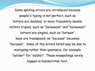 Some spelling errors are introduced because
people's typing is not perfect, such as
letters are doubled, or more frequently double
letters tripled, such as "betwween" and "betweeen"
letters are singled, such as "betwen"
keys are transposed, so "because" becomes
"becuase". Some of the errors listed may be due to
mistyping rather than ignorance, for example
"solider" for "soldier". These misspellings rarely
happen in handwritten text.
 
