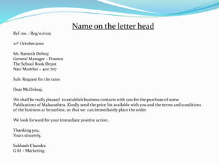 Name on the letter head
Ref: no. : Reg/01/002
21st October,2010
Mr. Ramesh Debraj
General Manager – Finance
The School Book Depot
Navi Mumbai – 400 707
Sub: Request for the rates
Dear Mr.Debraj,
We shall be really pleased to establish business contacts with you for the purchase of some
Publications of Maharashtra. Kindly send the price list available with you and the terms and conditions
of the business at he earliest, so that we can immediately place the order.
We look forward for your immediate positive action.
Thanking you,
Yours sincerely,
Subhash Chandra
G M – Marketing
 