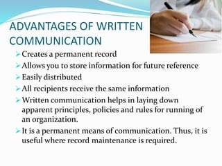 ADVANTAGES OF WRITTEN
COMMUNICATION
Creates a permanent record
Allows you to store information for future reference
Easily distributed
All recipients receive the same information
Written communication helps in laying down
apparent principles, policies and rules for running of
an organization.
It is a permanent means of communication. Thus, it is
useful where record maintenance is required.
 