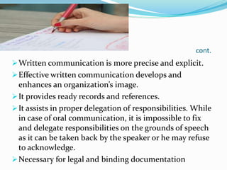 cont.
Written communication is more precise and explicit.
Effective written communication develops and
enhances an organization’s image.
It provides ready records and references.
It assists in proper delegation of responsibilities. While
in case of oral communication, it is impossible to fix
and delegate responsibilities on the grounds of speech
as it can be taken back by the speaker or he may refuse
to acknowledge.
Necessary for legal and binding documentation
 