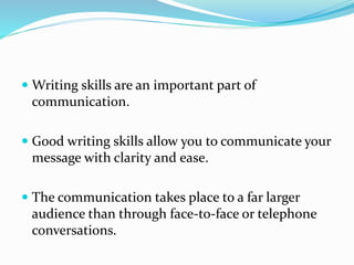  Writing skills are an important part of
communication.
 Good writing skills allow you to communicate your
message with clarity and ease.
 The communication takes place to a far larger
audience than through face-to-face or telephone
conversations.
 