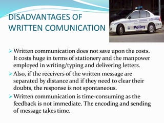 DISADVANTAGES OF
WRITTEN COMUNICATION
Written communication does not save upon the costs.
It costs huge in terms of stationery and the manpower
employed in writing/typing and delivering letters.
Also, if the receivers of the written message are
separated by distance and if they need to clear their
doubts, the response is not spontaneous.
Written communication is time-consuming as the
feedback is not immediate. The encoding and sending
of message takes time.
 
