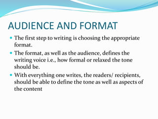 AUDIENCE AND FORMAT
 The first step to writing is choosing the appropriate
format.
 The format, as well as the audience, defines the
writing voice i.e., how formal or relaxed the tone
should be.
 With everything one writes, the readers/ recipients,
should be able to define the tone as well as aspects of
the content
 
