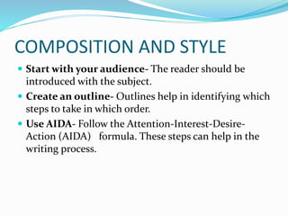 COMPOSITION AND STYLE
 Start with your audience- The reader should be
introduced with the subject.
 Create an outline- Outlines help in identifying which
steps to take in which order.
 Use AIDA- Follow the Attention-Interest-Desire-
Action (AIDA) formula. These steps can help in the
writing process.
 