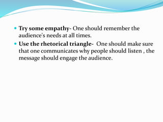  Try some empathy- One should remember the
audience's needs at all times.
 Use the rhetorical triangle- One should make sure
that one communicates why people should listen , the
message should engage the audience.
 