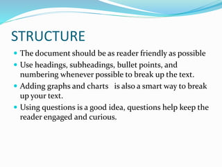 STRUCTURE
 The document should be as reader friendly as possible
 Use headings, subheadings, bullet points, and
numbering whenever possible to break up the text.
 Adding graphs and charts is also a smart way to break
up your text.
 Using questions is a good idea, questions help keep the
reader engaged and curious.
 