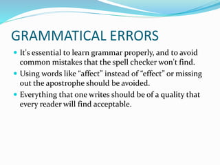 GRAMMATICAL ERRORS
 It's essential to learn grammar properly, and to avoid
common mistakes that the spell checker won't find.
 Using words like “affect” instead of “effect” or missing
out the apostrophe should be avoided.
 Everything that one writes should be of a quality that
every reader will find acceptable.
 