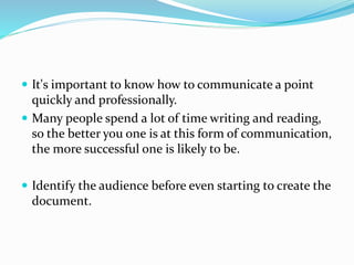  It's important to know how to communicate a point
quickly and professionally.
 Many people spend a lot of time writing and reading,
so the better you one is at this form of communication,
the more successful one is likely to be.
 Identify the audience before even starting to create the
document.
 