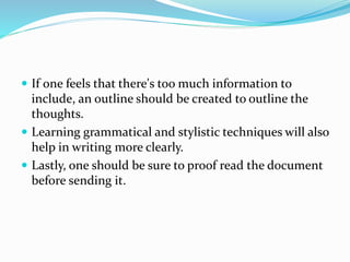  If one feels that there's too much information to
include, an outline should be created to outline the
thoughts.
 Learning grammatical and stylistic techniques will also
help in writing more clearly.
 Lastly, one should be sure to proof read the document
before sending it.
 