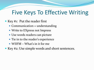 Five Keys To Effective Writing
 Key #1: Put the reader first
 Communication = understanding
 Write to EXpress not Impress
 Use words readers can picture
 Tie in to the reader’s experience
 WIIFM – What’s in it for me
 Key #2: Use simple words and short sentences.
 