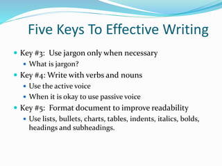 Five Keys To Effective Writing
 Key #3: Use jargon only when necessary
 What is jargon?
 Key #4: Write with verbs and nouns
 Use the active voice
 When it is okay to use passive voice
 Key #5: Format document to improve readability
 Use lists, bullets, charts, tables, indents, italics, bolds,
headings and subheadings.
 