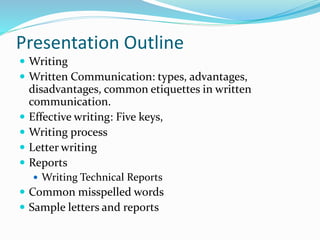 Presentation Outline
 Writing
 Written Communication: types, advantages,
disadvantages, common etiquettes in written
communication.
 Effective writing: Five keys,
 Writing process
 Letter writing
 Reports
 Writing Technical Reports
 Common misspelled words
 Sample letters and reports
 