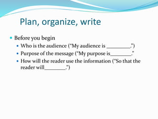 Plan, organize, write
 Before you begin
 Who is the audience (“My audience is _________.”)
 Purpose of the message (“My purpose is________.”
 How will the reader use the information (“So that the
reader will________.”)
 