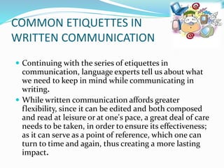 COMMON ETIQUETTES IN
WRITTEN COMMUNICATION
 Continuing with the series of etiquettes in
communication, language experts tell us about what
we need to keep in mind while communicating in
writing.
 While written communication affords greater
flexibility, since it can be edited and both composed
and read at leisure or at one's pace, a great deal of care
needs to be taken, in order to ensure its effectiveness;
as it can serve as a point of reference, which one can
turn to time and again, thus creating a more lasting
impact.
 