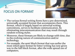 1.
FOCUS ON FORMAT
 The various formal writing forms have a pre-determined,
universally accepted format that accompanies them. This
format, which is largely based on universal writing
conventions, serves to facilitate communication, by
eliminating miscommunication that may result through
random writing styles.
 Moreover, these formats are likely to change with time, due
to the evolving nature of communication and/or
technology.
 For example, the semi block format that was earlier the
most relied upon format for letter writing has now given
way to the full block format, after the wide spread use of
computers.
 