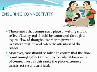 3.
ENSURING CONNECTIVITY
 The content that comprises a piece of writing should
reflect fluency and should be connected through a
logical flow of thought, in order to prevent
misinterpretation and catch the attention of the
reader.
 Moreover, care should be taken to ensure that the flow
is not brought about through a forced/deliberate use
of connectives , as this make the piece extremely
uninteresting and artificial.
 