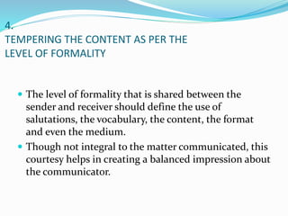 4.
TEMPERING THE CONTENT AS PER THE
LEVEL OF FORMALITY
 The level of formality that is shared between the
sender and receiver should define the use of
salutations, the vocabulary, the content, the format
and even the medium.
 Though not integral to the matter communicated, this
courtesy helps in creating a balanced impression about
the communicator.
 