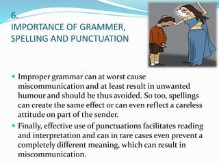 6.
IMPORTANCE OF GRAMMER,
SPELLING AND PUNCTUATION
 Improper grammar can at worst cause
miscommunication and at least result in unwanted
humour and should be thus avoided. So too, spellings
can create the same effect or can even reflect a careless
attitude on part of the sender.
 Finally, effective use of punctuations facilitates reading
and interpretation and can in rare cases even prevent a
completely different meaning, which can result in
miscommunication.
 