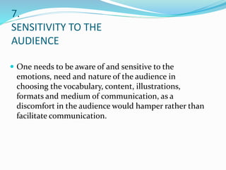 7.
SENSITIVITY TO THE
AUDIENCE
 One needs to be aware of and sensitive to the
emotions, need and nature of the audience in
choosing the vocabulary, content, illustrations,
formats and medium of communication, as a
discomfort in the audience would hamper rather than
facilitate communication.
 