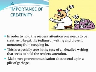 8.
IMPORTANCE OF
CREATIVITY
 In order to hold the readers' attention one needs to be
creative to break the tedium of writing and prevent
monotony from creeping in.
 This is especially true in the case of all detailed writing
that seeks to hold the readers' attention.
 Make sure your communication doesn't end up in a
pile of garbage.
 