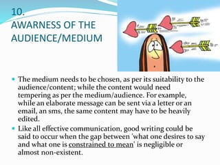 10.
AWARNESS OF THE
AUDIENCE/MEDIUM
 The medium needs to be chosen, as per its suitability to the
audience/content; while the content would need
tempering as per the medium/audience. For example,
while an elaborate message can be sent via a letter or an
email, an sms, the same content may have to be heavily
edited.
 Like all effective communication, good writing could be
said to occur when the gap between 'what one desires to say
and what one is constrained to mean' is negligible or
almost non-existent.
 
