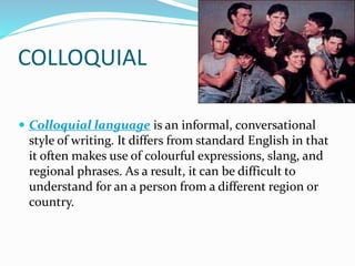 COLLOQUIAL
 Colloquial language is an informal, conversational
style of writing. It differs from standard English in that
it often makes use of colourful expressions, slang, and
regional phrases. As a result, it can be difficult to
understand for an a person from a different region or
country.
 