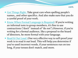 cont.
 Get Things Right :Take great care when spelling people’s
names,, and other specifics. And also make sure that you do
a careful proof of your work.
 Know When Formal Language is Required: If you’re writing
an informal note to group members, it’s fine to use
contractions (“don’t” instead of “do not”).However, if you’re
writing for a formal audience, like a proposal to the board
of directors, be more formal with your language.
 Read It Out Loud :One very effective way to self-proof your
work is to read it out loud. This will help you determine if
you’ve used incorrect words, if your sentences run on too
long, if your tenses don’t match, and more.
 