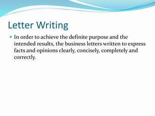 Letter Writing
 In order to achieve the definite purpose and the
intended results, the business letters written to express
facts and opinions clearly, concisely, completely and
correctly.
 