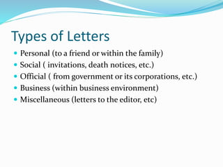 Types of Letters
 Personal (to a friend or within the family)
 Social ( invitations, death notices, etc.)
 Official ( from government or its corporations, etc.)
 Business (within business environment)
 Miscellaneous (letters to the editor, etc)
 