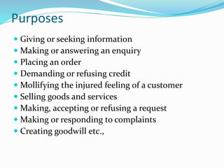 Purposes
 Giving or seeking information
 Making or answering an enquiry
 Placing an order
 Demanding or refusing credit
 Mollifying the injured feeling of a customer
 Selling goods and services
 Making, accepting or refusing a request
 Making or responding to complaints
 Creating goodwill etc.,
 