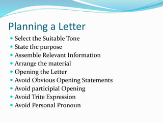 Planning a Letter
 Select the Suitable Tone
 State the purpose
 Assemble Relevant Information
 Arrange the material
 Opening the Letter
 Avoid Obvious Opening Statements
 Avoid participial Opening
 Avoid Trite Expression
 Avoid Personal Pronoun
 