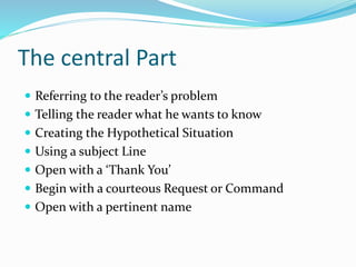 The central Part
 Referring to the reader’s problem
 Telling the reader what he wants to know
 Creating the Hypothetical Situation
 Using a subject Line
 Open with a ‘Thank You’
 Begin with a courteous Request or Command
 Open with a pertinent name
 