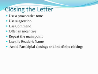 Closing the Letter
 Use a provocative tone
 Use suggestion
 Use Command
 Offer an incentive
 Repeat the main point
 Use the Reader’s Name
 Avoid Participial closings and indefinite closings
 