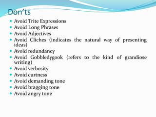 Don’ts
 Avoid Trite Expressions
 Avoid Long Phrases
 Avoid Adjectives
 Avoid Cliches (indicates the natural way of presenting
ideas)
 Avoid redundancy
 Avoid Gobbledygook (refers to the kind of grandiose
writing)
 Avoid verbosity
 Avoid curtness
 Avoid demanding tone
 Avoid bragging tone
 Avoid angry tone
 