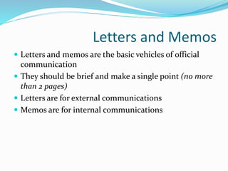 Letters and Memos
 Letters and memos are the basic vehicles of official
communication
 They should be brief and make a single point (no more
than 2 pages)
 Letters are for external communications
 Memos are for internal communications
 
