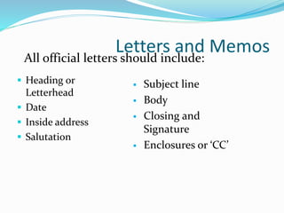 Letters and Memos
 Heading or
Letterhead
 Date
 Inside address
 Salutation
 Subject line
 Body
 Closing and
Signature
 Enclosures or ‘CC’
All official letters should include:
 