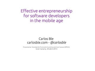 Effective entrepreneurship
 for software developers
     in the mobile age



              Carlos Ble
      carlosble.com - @carlosble
 Presented at: Sociedad de Promoción Econónica de Gran Canaria (SPEGC).
                   Gran Canaria, 20 abril 2013
 