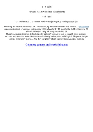 2 – 6 Years
Varicella MMR Polio DTaP Influenza (x5)
7–18 YearS
DTaP Influenza (12) Human Papillovirus [HPV] (x2) Meningococcal (2)
Assuming the parents follow the CDC 's schedule , by 4 months the child will receive 12 vaccination,
surpassing the total of vaccines on the entire 1980 schedule! By 18 months the child will receive 30
with an additional 26 by 18, bring the total to 56.
Therefore, saying since you did not die after getting 9 shots, it is safe to inject 6 times as many
vaccines into someone is one of the most ridiculously anti–science and illogical things that the pro
vaccine community claims... And they say plenty of anti–science things, despite claiming
Get more content on HelpWriting.net
 