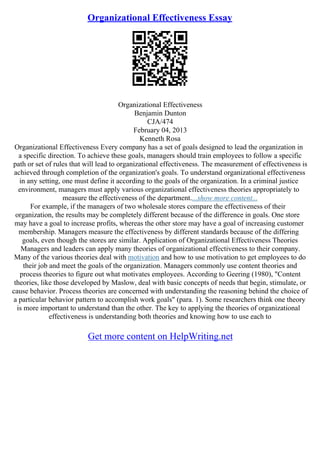 Organizational Effectiveness Essay
Organizational Effectiveness
Benjamin Dunton
CJA/474
February 04, 2013
Kenneth Rosa
Organizational Effectiveness Every company has a set of goals designed to lead the organization in
a specific direction. To achieve these goals, managers should train employees to follow a specific
path or set of rules that will lead to organizational effectiveness. The measurement of effectiveness is
achieved through completion of the organization's goals. To understand organizational effectiveness
in any setting, one must define it according to the goals of the organization. In a criminal justice
environment, managers must apply various organizational effectiveness theories appropriately to
measure the effectiveness of the department....show more content...
For example, if the managers of two wholesale stores compare the effectiveness of their
organization, the results may be completely different because of the difference in goals. One store
may have a goal to increase profits, whereas the other store may have a goal of increasing customer
membership. Managers measure the effectiveness by different standards because of the differing
goals, even though the stores are similar. Application of Organizational Effectiveness Theories
Managers and leaders can apply many theories of organizational effectiveness to their company.
Many of the various theories deal with motivation and how to use motivation to get employees to do
their job and meet the goals of the organization. Managers commonly use content theories and
process theories to figure out what motivates employees. According to Geering (1980), "Content
theories, like those developed by Maslow, deal with basic concepts of needs that begin, stimulate, or
cause behavior. Process theories are concerned with understanding the reasoning behind the choice of
a particular behavior pattern to accomplish work goals" (para. 1). Some researchers think one theory
is more important to understand than the other. The key to applying the theories of organizational
effectiveness is understanding both theories and knowing how to use each to
Get more content on HelpWriting.net
 