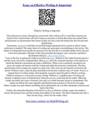 Essay on Effective Writing Is Important
Effective Writing is Important
I have become to notice, through my coursework, that writing well is a tool that everyone can
benefit from. Good writers will tell of many an occasion in which their talent has earned them
advancement; an advancement that comes to play not only in the job market but also for personal
gratification.
Fortunately, writing is a skill that can be both taught and practiced to a point at which virtual
perfection is reached. The many facets of writing can seem quite overwhelming to the novice. The
aspect of writing that most people are unaware of is the fact that it is actually broken down into just
a few basic principles. Because of the many benefits that proper voice, structure, and thesis
development bring to...show more content...
Voice is the key to getting the reader involved in anessay. Without it, the reader becomes passive
and the essay can not be comprehended. Most essays have the essential material, so the manner in
which the material is presented can make a difference. When voice is properly executed in an
essay, the reader can interact with the writing and make the necessary connections. The best
sportswriters in the country are experts in using voice. How else can one become involved in the
action? Without voice, a play by play description can become a tedious mass of words. Voice is a
logical facet of writing which, when properly executed, leads the path to effective writing.
Effective structure is a necessity in essay writing. Without it, a capable piece of writing can
become a nebulous maze of imperfection. Structure acts as a road map for the reader. When the
reader can follow the essay's structure, the essay as a whole becomes easier to comprehend. The
reader can follow the essay logically and therefore does not have to fill in his own gaps.
When a reader can read without stumbling across deformities, he is at bliss and proper structure can
lead to this bliss.
Finally, the actual development of the thesis is a key to effective writing. Again, the reader is
always the primary focus and the writing must adhere to his needs. The thesis statement provides a
basis for the essay; a basis for the reader. Once
Get more content on HelpWriting.net
 