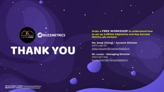 THANK YOU
Order a FREE WORKSHOP to understand how
to set up S.MEDIA Objectives and Key Success
Metrics, pls contact:
Ms. Jessy (Giang) – Account Director
0973 498 917
jessy.nguyen@mangodigital.vn
Mr. Lucas – Managing Director
0903 667 666
lucas.pham@mangodigital.vn
Mango Digital website: www.mangodigital.vn
Buzzmetrics website: www.buzzmetrics.com
 