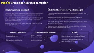 Type 4: Brand sponsorship campaign
Is it your upcoming campaign?
Campaigns that aim to enhance brand awareness by sponsorship
(maximize brand awareness, brand message, brand spirit...).
Loại 4 dành cho các chiến dịch nhằm tăng nhận biết thương hiệu
khi tài trợ cho các chương trình (maximize brand awareness,
brand message, brand spirit…).
VD: Sting – Cuộc Đua Kì Thú, Pepsi – Ráp Việt, Samsung – NALA,
Lavie – Color Me Run
What should we focus for Type 4 campaign?
It should be ensured that the audience recognizes the brand and
its product.
The feedbacks towards the sponsored program, which can
positively/negatively affect the brand and its product.
Làm sao để mọi người nhớ được sản phẩm, thương hiệu của mình
tài trợ cho chương trình.
Chương trình có tạo được phản hồi tích cực để không ảnh hưởng
đến sản phẩm/thương hiệu hay không.
S.MEDIA Objectives S.MEDIA success metrics: NOTES:
Brand relevance
Object mention
(Brand mention/ brand message)
Brand name, brand tagline/slogan
Campaign’s feedbacks Sentiment score
% positive feedbacks about the
sponsored activities
 