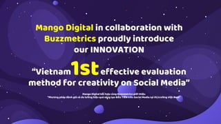 Mango Digital in collaboration with
Buzzmetrics proudly introduce
our INNOVATION
“Vietnam effective evaluation
method for creativity on Social Media”
1st
Mango Digital kết hợp cùng Buzzmetrics giới thiệu
”Phương pháp đánh giá và đo lường hiệu quả sáng tạo ĐẦU TIÊN trên Social Media tại thị trường Việt Nam”
 