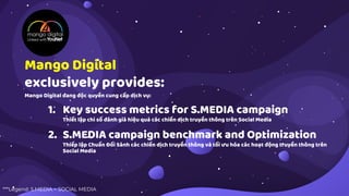 1. Key success metrics for S.MEDIA campaign
Thiết lập chỉ số đánh giá hiệu quả các chiến dịch truyền thông trên Social Media
2. S.MEDIA campaign benchmark and Optimization
Thiếp lập Chuẩn Đối Sánh các chiến dịch truyền thông và tối ưu hóa các hoạt động truyền thông trên
Social Media
Mango Digital
exclusively provides:
Mango Digital đang độc quyền cung cấp dịch vụ:
***Legend: S.MEDIA = SOCIAL MEDIA
 