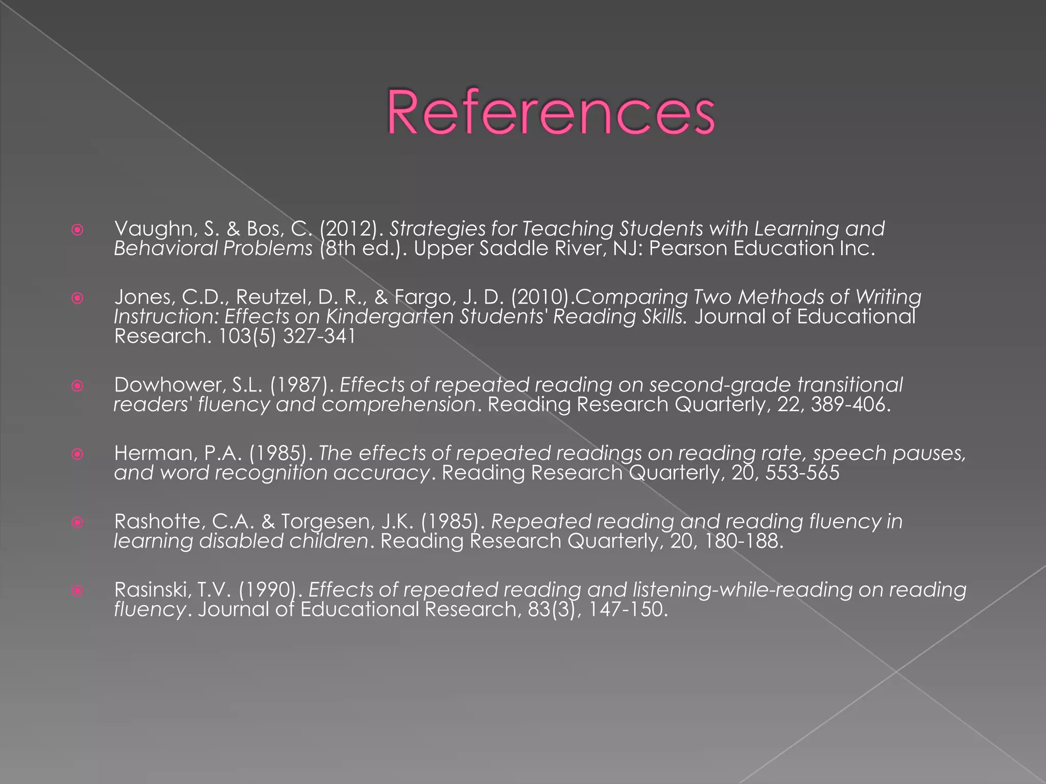    Vaughn, S. & Bos, C. (2012). Strategies for Teaching Students with Learning and
    Behavioral Problems (8th ed.). Upper Saddle River, NJ: Pearson Education Inc.

   Jones, C.D., Reutzel, D. R., & Fargo, J. D. (2010).Comparing Two Methods of Writing
    Instruction: Effects on Kindergarten Students' Reading Skills. Journal of Educational
    Research. 103(5) 327-341

   Dowhower, S.L. (1987). Effects of repeated reading on second-grade transitional
    readers' fluency and comprehension. Reading Research Quarterly, 22, 389-406.

   Herman, P.A. (1985). The effects of repeated readings on reading rate, speech pauses,
    and word recognition accuracy. Reading Research Quarterly, 20, 553-565

   Rashotte, C.A. & Torgesen, J.K. (1985). Repeated reading and reading fluency in
    learning disabled children. Reading Research Quarterly, 20, 180-188.

   Rasinski, T.V. (1990). Effects of repeated reading and listening-while-reading on reading
    fluency. Journal of Educational Research, 83(3), 147-150.
 